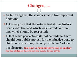 Changes…..
 Agitation against these issues led to two important
decisions-
 1. to recognise that the natives had strong historic
bonds with the land which was ‘sacred’ to them,
and which should be respected;
 2. that while past acts could not be undone, there
should be a public apology for the injustice done to
children in an attempt to keep ‘white’ an ‘coloured’
people apart. (26 May) ‘A National Sorry Day’ as apology
for the children ‘lost’ from the 1820s to the 1970s
 
