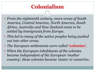 Colonialism
 From the eighteenth century, more areas of South
America, Central America, North America, South
Africa, Australia and New Zealand came to be
settled by immigrants from Europe.
 This led to many of the native peoples being pushed
out into other areas.
 The European settlements were called ‘colonies’.
 When the European inhabitants of the colonies
became independent of the European ‘mother
country’, these colonies became ‘states’ or countries.
 