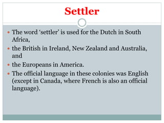 Settler
 The word ‘settler’ is used for the Dutch in South
Africa,
 the British in Ireland, New Zealand and Australia,
and
 the Europeans in America.
 The official language in these colonies was English
(except in Canada, where French is also an official
language).
 