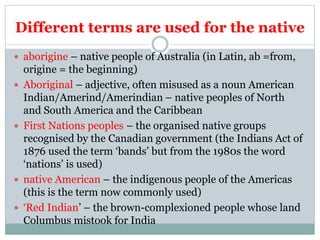Different terms are used for the native
 aborigine – native people of Australia (in Latin, ab =from,
origine = the beginning)
 Aboriginal – adjective, often misused as a noun American
Indian/Amerind/Amerindian – native peoples of North
and South America and the Caribbean
 First Nations peoples – the organised native groups
recognised by the Canadian government (the Indians Act of
1876 used the term ‘bands’ but from the 1980s the word
‘nations’ is used)
 native American – the indigenous people of the Americas
(this is the term now commonly used)
 ‘Red Indian’ – the brown-complexioned people whose land
Columbus mistook for India
 