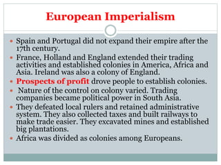 European Imperialism
 Spain and Portugal did not expand their empire after the
17th century.
 France, Holland and England extended their trading
activities and established colonies in America, Africa and
Asia. Ireland was also a colony of England.
 Prospects of profit drove people to establish colonies.
 Nature of the control on colony varied. Trading
companies became political power in South Asia.
 They defeated local rulers and retained administrative
system. They also collected taxes and built railways to
make trade easier. They excavated mines and established
big plantations.
 Africa was divided as colonies among Europeans.
 