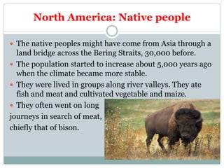 North America: Native people
 The native peoples might have come from Asia through a
land bridge across the Bering Straits, 30,000 before.
 The population started to increase about 5,000 years ago
when the climate became more stable.
 They were lived in groups along river valleys. They ate
fish and meat and cultivated vegetable and maize.
 They often went on long
journeys in search of meat,
chiefly that of bison.
 