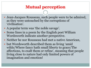 Mutual perception
 Jean-Jacques Rousseau, such people were to be admired,
as they were untouched by the corruptions of
‘civilisation’.
 A popular term was ‘the noble savage’.
 Some lines in a poem by the English poet William
Wordsworth indicate another perspective.
 Neither he nor Rousseau had met a native American,
 but Wordsworth described them as living ‘amid
wilds/Where fancy hath small liberty to grace/The
affections, to exalt them or refine’, meaning that people
living close to nature had only limited powers of
imagination and emotion!
 