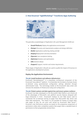 WHITE PAPER| Displacing the Programmers



                 2. How Encanvas® AgileWorkshop™ Transforms Apps Authoring




                 The generally acceptedstages of Application Life-cycle Management (ALM) are:

                         (Install Platform) Deploy the applications environment
                         (Design) Discovery and requirements analysis and design definition
                         (Build) Applications authoring, testing and QA
                         (Deploy)Deployment and documentation
                         (Operate) User acceptance testing
                         (Optimize) Iteration and optimization
                         (GR) General release
                         (Support) Support, monitor and review requirements

                 These stages of Application Lifecycle are used to qualify the impact of Encanvas on
                 the applications development process.


                 Deploy the Applications Environment

                 The job: Install hardware and software infrastructure
                 Encanvas® Remote(Spaces)™ is a proprietary architectural component of the
                 Encanvas® Secure&Live™ platform. It orchestrates the formation of private clouds
                 on-demand using parameterized configuration settings delivered through
                 administration tools. This technology resides at the Encanvas® data center and
                 removes the obstacles of infrastructure setup and configuration.

                 The job: Protect systems and data against loss and ensure systems resilience
                 Encanvas® has been developed on the Microsoft® Web Platform and inherits all
                 of the advantages of Microsoft‘s own platform security features designed with
                 large enterprises in mind. Encanvas® employs its own Web Server used to
                 orchestrate the on-demand serving of pages from Microsoft® SQL Server and
                 other data repositories. This means it‘s not possible for hackers to target static
                 web pages as they do not exist until served by Encanvas® Web Server™.
                 Encanvas‘s User Permissions policies are based on the progressive assignment of
                 permissions unlike other competitive systems that assign Users a standard level of
                 permissions to then progressively remove them.



© 2012NDMC Ltd                                                                                         10
 
