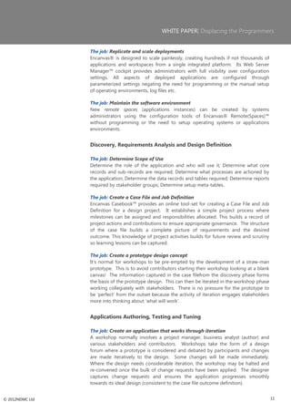 WHITE PAPER| Displacing the Programmers


                 The job: Replicate and scale deployments
                 Encanvas® is designed to scale painlessly, creating hundreds if not thousands of
                 applications and workspaces from a single integrated platform. Its Web Server
                 Manager™ cockpit provides administrators with full visibility over configuration
                 settings. All aspects of deployed applications are configured through
                 parameterized settings negating the need for programming or the manual setup
                 of operating environments, log files etc.

                 The job: Maintain the software environment
                 New remote spaces (applications instances) can be created by systems
                 administrators using the configuration tools of Encanvas® Remote(Spaces)™
                 without programming or the need to setup operating systems or applications
                 environments.


                 Discovery, Requirements Analysis and Design Definition

                 The job: Determine Scope of Use
                 Determine the role of the application and who will use it; Determine what core
                 records and sub-records are required; Determine what processes are actioned by
                 the application; Determine the data records and tables required; Determine reports
                 required by stakeholder groups; Determine setup meta-tables.

                 The job: Create a Case File and Job Definition
                 Encanvas Casebook™ provides an online tool-set for creating a Case File and Job
                 Definition for a design project. It establishes a simple project process where
                 milestones can be assigned and responsibilities allocated. This builds a record of
                 project actions and contributions to ensure appropriate governance. The structure
                 of the case file builds a complete picture of requirements and the desired
                 outcome. This knowledge of project activities builds for future review and scrutiny
                 so learning lessons can be captured.

                 The job: Create a prototype design concept
                 It‘s normal for workshops to be pre-empted by the development of a straw-man
                 prototype. This is to avoid contributors starting their workshop looking at a blank
                 canvas! The information captured in the case filefrom the discovery phase forms
                 the basis of the prototype design. This can then be iterated in the workshop phase
                 working collegiately with stakeholders. There is no pressure for the prototype to
                 be ‗perfect‘ from the outset because the activity of iteration engages stakeholders
                 more into thinking about ‗what will work‘.


                 Applications Authoring, Testing and Tuning

                 The job: Create an application that works through iteration
                 A workshop normally involves a project manager, business analyst (author) and
                 various stakeholders and contributors. Workshops take the form of a design
                 forum where a prototype is considered and debated by participants and changes
                 are made iteratively to the design. Some changes will be made immediately.
                 Where the design needs considerable iteration, the workshop may be halted and
                 re-convened once the bulk of change requests have been applied. The designer
                 captures change requests and ensures the application progresses smoothly
                 towards its ideal design (consistent to the case file outcome definition).


© 2012NDMC Ltd                                                                                         11
 