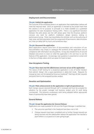 WHITE PAPER| Displacing the Programmers



                 Deployment and Documentation

                 The job: Publish the application
                 The outcome of the workshop phase is an application that stakeholders believe will
                 meet the required need. Once an agreement is reached by the project team that
                 the solution is fit for purpose ‗in principle‘ it is made available as a published
                 application for User Acceptance Testing (UAT). There is no significant transition
                 between the pilot phase and the UAT phase given that the Encanvas platform
                 removes any need for platform installation, design iteration, testing or
                 performance tuning. There may nevertheless be activities such as the authoring of
                 help notes and documentation (and the assignment of permissions, data structures
                 etc.) that can delay UAT by hours and sometimes days.

                 The job: Document the application
                 Most applications require some form of documentation and instructions of use.
                 Documentation may simply to catalogue the existence of the application and its
                 compliance with information security policies. It may also include terms of use and
                 detailed instructions to Users on what the application is for and how to use the
                 features of the application. Increasingly, User guidance is presented on-screen and
                 in the form of help videos which are easier for Users to learn.


                 User Acceptance Testing

                 The job: Have Users test the effectiveness and ease of use of the application
                 The nature of UAT testing for a situational application is one of further iteration
                 that extends ‗design‘ into a quasi-operational or alpha-test mode. Requests for
                 change by Users are formalized by Encanvas Casebook™ that logs all User requests
                 and posts them to the assigned business analyst.


                 Iteration and Optimization

                 The job: Make enhancements to the application in light of operational use
                 Each change request received through UAT is reviewed and must be accepted for
                 adoption by the project manager and business analyst prior to work being
                 commenced. This prevents unnecessary work being adopted before appropriate
                 levels of sponsorship have been gained.


                 General Release

                 The job: Accept the application for General Release
                 Applications are made available for GR once the Project Manager is satisfied that:
                     1.   The outcomes specified in the Casebook have been met in full.
                     2.   Change requests have been completed and no further change requests are
                          being received and the stakeholders believe the application has reached a
                          point where it is as good as it‘s ever going to get.




© 2012NDMC Ltd                                                                                         12
 