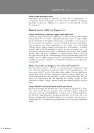WHITE PAPER| Displacing the Programmers


                 The job: Release the application
                 The exercise of releasing an application is more one of administration (i.e.
                 changing the status of the project to GR in the Casebook) rather than making any
                 significant changes to the deployment as by this time users will already be using
                 the application.


                 Support, Monitor and Review Requirements

                 The job: Provide day-to-day User support on the application
                 Day-to-day support of Encanvas applications is made easier by administrators
                 having access to all Encanvas deployed applications from a single cockpit
                 (Encanvas Web Server Manager™). The use of a single platform removes many of
                 the complexities of the deployed environment. It also de-skills the support task so
                 that one person can support applications in their totality rather than having
                 multiple support experts managing discrete parts of an application. Ordinarily,
                 business analysts will be appointed to support specific processes or parts of a
                 business and will retain responsibility for supporting applications in their allocated
                 support areas. The ability to respond to support requests faster is aided by
                 Encanvas Version-Rollback™ (VR) technology that ensures deployed applications
                 and the Encanvas platform always remain on a consistent version (This obviates the
                 need to load a previous platform version before correcting a bug or application
                 discrepancy).

                 The job: Respond to new change requests and iterate the application
                 Even after deployment, Users will often make change requests for applications they
                 use. How these are actioned and delivered will vary according to the design of the
                 improvement and IT functions. Encanvas makes it easier to iterate applications
                 during their life as the user organization retains complete control over the
                 application and how it is used within their business. The economics of the platform
                 mean that organizations are not penalized for making changes to their
                 applications as needs change. Neither are they required to pay version upgrade
                 costs.

                 The job: Monitor and review requests for new applications
                 Encanvas encourages the development of new situational applications as needs
                 arise. This reduces the use of shadow data and shadow systems (self-served
                 applications normally developed by Users using SaaS tools or desktop applications
                 like Microsoft® Excel, PowerPoint, Word or Access) which are not only a risk to the
                 business, because of the risk of data loss and non-compliance through errors in
                 spreadsheets (etc.), but also prohibit the effective re-use of corporate information
                 assets.




© 2012NDMC Ltd                                                                                            13
 