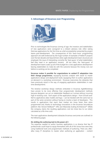 WHITE PAPER| Displacing the Programmers



                 3. Advantages of Encanvas over Programming




                 Prior to technologies like Encanvas coming of age, the investors and stakeholders
                 of new applications were consigned to a distant advisory role: often seeing
                 theirnew applications for the first time as a fait accompliwhen presented by project
                 teams post-development. The consequences of this ‗back-room‘ programming
                 approach are well evidenced by the huge number of examples of failed IT projects
                 over the last decade and beyond.Even when agile development team structures are
                 employed, the issue of interpreting correctly the ‗best guess‘ of what stakeholders
                 feel they need in an application remains. All too often, the ‗best-guess‘ of
                 development teams soaks up all of the budget for a new applications development
                 leaving stakeholders to make-do with the outcome because the money runs out
                 before re-working can be completed.

                 Encanvas makes it possible for organizations to embed IT adaptation into
                 their change programmes, equipping business analysts with easier to master
                 applications design and deployment tools; equipping them to author applications
                 on-demand in a workshop environment. Encanvas overcomes the obstacles that
                 have previously stood in the way of engaging applications stakeholders in real-
                 time developments.

                 The iterative workshop design methods embodied in Encanvas AgileWorkshop
                 have proven to be more effective than programmatic development methods
                 because designers can act on stakeholder feedback as it arrives without incurring
                 high re-working costs. Each aspect of the applications design – from UI look-and-
                 feel to applications data models and logic – can be iterated with the same tool as
                 part of the same correction without having to involve a team of developers. This
                 results in applications that reach their market ten times faster than when
                 programmed and, thanks to technology innovations in the Encanvas Secure&Live
                 platform like Version-Rollback™ (VR) and Massively-Scaling-Architecture™ (MSA)
                 the company claims the resulting applications cost ten times less to run (when
                 calculated as a life-time cost).

                 The main applications development obstacles Encanvas overcomes are outlined on
                 the following pages.

                 De-skilling the authoring task to the power of 1
                 The expertise needed to author business applications is so diverse that few IT
                 professionals could hope to equip themselves with all of this know-how were they
                 using traditional tools and programmatic methods of authoring. There are, after-
                 allso many IT disciplines to master when authoring an application - content


© 2012NDMC Ltd                                                                                          14
 
