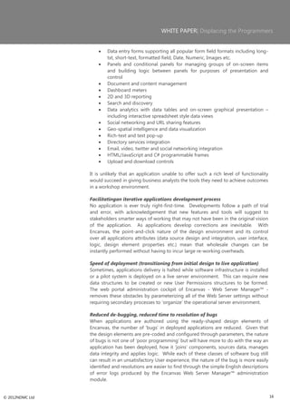 WHITE PAPER| Displacing the Programmers


                         Data entry forms supporting all popular form field formats including long-
                         txt, short-text, formatted field, Date, Numeric, Images etc.
                         Panels and conditional panels for managing groups of on-screen items
                         and building logic between panels for purposes of presentation and
                         control
                         Document and content management
                         Dashboard meters
                         2D and 3D reporting
                         Search and discovery
                         Data analytics with data tables and on-screen graphical presentation –
                         including interactive spreadsheet style data views
                         Social networking and URL sharing features
                         Geo-spatial intelligence and data visualization
                         Rich-text and text pop-up
                         Directory services integration
                         Email, video, twitter and social networking integration
                         HTML/JavaScript and C# programmable frames
                         Upload and download controls

                 It is unlikely that an application unable to offer such a rich level of functionality
                 would succeed in giving business analysts the tools they need to achieve outcomes
                 in a workshop environment.

                 Facilitatingan iterative applications development process
                 No application is ever truly right-first-time. Developments follow a path of trial
                 and error, with acknowledgement that new features and tools will suggest to
                 stakeholders smarter ways of working that may not have been in the original vision
                 of the application. As applications develop corrections are inevitable. With
                 Encanvas, the point-and-click nature of the design environment and its control
                 over all applications attributes (data source design and integration, user interface,
                 logic, design element properties etc.) mean that wholesale changes can be
                 instantly performed without having to incur large re-working overheads.

                 Speed of deployment (transitioning from initial design to live application)
                 Sometimes, applications delivery is halted while software infrastructure is installed
                 or a pilot system is deployed on a live server environment. This can require new
                 data structures to be created or new User Permissions structures to be formed.
                 The web portal administration cockpit of Encanvas - Web Server Manager™ -
                 removes these obstacles by parameterizing all of the Web Server settings without
                 requiring secondary processes to ‗organize‘ the operational server environment.

                 Reduced de-bugging, reduced time to resolution of bugs
                 When applications are authored using the ready-shaped design elements of
                 Encanvas, the number of ‗bugs‘ in deployed applications are reduced. Given that
                 the design elements are pre-coded and configured through parameters, the nature
                 of bugs is not one of ‗poor programming‘ but will have more to do with the way an
                 application has been deployed, how it ‗joins‘ components, sources data, manages
                 data integrity and applies logic. While each of these classes of software bug still
                 can result in an unsatisfactory User experience, the nature of the bug is more easily
                 identified and resolutions are easier to find through the simple English descriptions
                 of error logs produced by the Encanvas Web Server Manager™ administration
                 module.


© 2012NDMC Ltd                                                                                           16
 