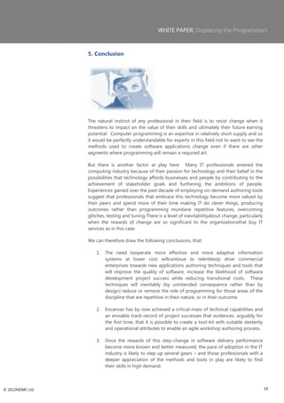 WHITE PAPER| Displacing the Programmers



                 5. Conclusion




                 The natural instinct of any professional in their field is to resist change when it
                 threatens to impact on the value of their skills and ultimately their future earning
                 potential. Computer programming is an expertise in relatively short supply and so
                 it would be perfectly understandable for experts in this field not to want to see the
                 methods used to create software applications change even if there are other
                 segments where programming will remain a required art.

                 But there is another factor at play here: Many IT professionals entered the
                 computing industry because of their passion for technology and their belief in the
                 possibilities that technology affords businesses and people by contributing to the
                 achievement of stakeholder goals and furthering the ambitions of people.
                 Experiences gained over the past decade of employing on-demand authoring tools
                 suggest that professionals that embrace this technology become more valued by
                 their peers and spend more of their time making IT do clever things, producing
                 outcomes rather than programming mundane repetitive features, overcoming
                 glitches, testing and tuning.There is a level of inevitabilityabout change; particularly
                 when the rewards of change are so significant to the organizationsthat buy IT
                 services as in this case.

                 We can therefore draw the following conclusions, that:

                     1.   The need tooperate more effective and more adaptive information
                          systems at lower cost willcontinue to relentlessly drive commercial
                          enterprises towards new applications authoring techniques and tools that
                          will improve the quality of software, increase the likelihood of software
                          development project success while reducing transitional costs. These
                          techniques will inevitably (by unintended consequence rather than by
                          design) reduce or remove the role of programming for those areas of the
                          discipline that are repetitive in their nature, or in their outcome.

                     2.   Encanvas has by now achieved a critical-mass of technical capabilities and
                          an enviable track-record of project successes that evidences, arguably for
                          the first time, that it is possible to create a tool-kit with suitable dexterity
                          and operational attributes to enable an agile workshop authoring process.

                     3.   Once the rewards of this step-change in software delivery performance
                          become more known and better measured, the pace of adoption in the IT
                          industry is likely to step up several gears – and those professionals with a
                          deeper appreciation of the methods and tools in play are likely to find
                          their skills in high demand.



© 2012NDMC Ltd                                                                                               19
 