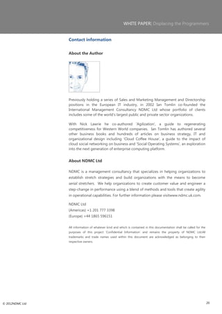 WHITE PAPER| Displacing the Programmers


                 Contact information


                 About the Author




                 Previously holding a series of Sales and Marketing Management and Directorship
                 positions in the European IT industry, in 2002 Ian Tomlin co-founded the
                 International Management Consultancy NDMC Ltd whose portfolio of clients
                 includes some of the world‘s largest public and private sector organizations.

                 With Nick Lawrie he co-authored ‗Agilization‘, a guide to regenerating
                 competitiveness for Western World companies. Ian Tomlin has authored several
                 other business books and hundreds of articles on business strategy, IT and
                 organizational design including ‗Cloud Coffee House‘, a guide to the impact of
                 cloud social networking on business and ‗Social Operating Systems‘, an exploration
                 into the next generation of enterprise computing platform.


                 About NDMC Ltd

                 NDMC is a management consultancy that specializes in helping organizations to
                 establish stretch strategies and build organizations with the means to become
                 serial stretchers. We help organizations to create customer value and engineer a
                 step-change in performance using a blend of methods and tools that create agility
                 in operational capabilities. For further information please visitwww.ndmc.uk.com.

                 NDMC Ltd
                 (Americas) +1 201 777 3398
                 (Europe) +44 1865 596151

                 All information of whatever kind and which is contained in this documentation shall be called for the
                 purposes of this project ‗Confidential Information‘ and remains the property of NDMC Ltd.All
                 trademarks and trade names used within this document are acknowledged as belonging to their
                 respective owners.




© 2012NDMC Ltd                                                                                                           20
 
