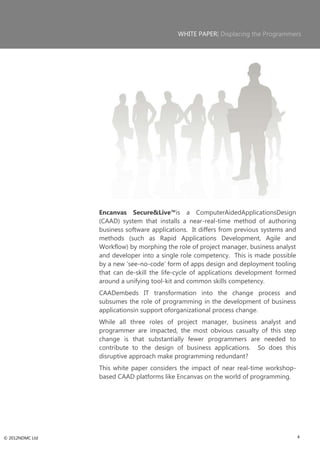 WHITE PAPER| Displacing the Programmers




                 Encanvas Secure&Live™is a ComputerAidedApplicationsDesign
                 (CAAD) system that installs a near-real-time method of authoring
                 business software applications. It differs from previous systems and
                 methods (such as Rapid Applications Development, Agile and
                 Workflow) by morphing the role of project manager, business analyst
                 and developer into a single role competency. This is made possible
                 by a new ‗see-no-code‘ form of apps design and deployment tooling
                 that can de-skill the life-cycle of applications development formed
                 around a unifying tool-kit and common skills competency.
                 CAADembeds IT transformation into the change process and
                 subsumes the role of programming in the development of business
                 applicationsin support oforganizational process change.
                 While all three roles of project manager, business analyst and
                 programmer are impacted, the most obvious casualty of this step
                 change is that substantially fewer programmers are needed to
                 contribute to the design of business applications. So does this
                 disruptive approach make programming redundant?
                 This white paper considers the impact of near real-time workshop-
                 based CAAD platforms like Encanvas on the world of programming.




© 2012NDMC Ltd                                                                          4
 