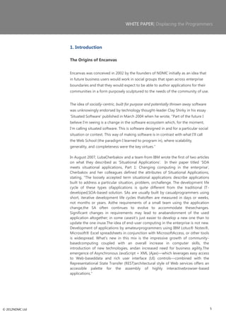WHITE PAPER| Displacing the Programmers




                 1. Introduction

                 The Origins of Encanvas


                 Encanvas was conceived in 2002 by the founders of NDMC initially as an idea that
                 in future business users would work in social groups that span across enterprise
                 boundaries and that they would expect to be able to author applications for their
                 communities in a form purposely sculptured to the needs of the community of use.


                 The idea of socially-centric, built for purpose and potentially thrown away software
                 was unknowingly endorsed by technology thought-leader Clay Shirky in his essay
                 ‗Situated Software‘ published in March 2004 when he wrote, ―Part of the future I
                 believe I'm seeing is a change in the software ecosystem which, for the moment,
                 I'm calling situated software. This is software designed in and for a particular social
                 situation or context. This way of making software is in contrast with what I'll call
                 the Web School (the paradigm I learned to program in), where scalability,
                 generality, and completeness were the key virtues.‖

                 In August 2007, LubaCherbakov and a team from IBM wrote the first of two articles
                 on what they described as ‗Situational Applications‘. In their paper titled ‗SOA
                 meets situational applications, Part 1: Changing computing in the enterprise‘,
                 Cherbakov and her colleagues defined the attributes of Situational Applications,
                 stating, ―The loosely accepted term situational applications describe applications
                 built to address a particular situation, problem, orchallenge. The development life
                 cycle of these types ofapplications is quite different from the traditional IT-
                 developed,SOA-based solution. SAs are usually built by casualprogrammers using
                 short, iterative development life cycles thatoften are measured in days or weeks,
                 not months or years. Asthe requirements of a small team using the application
                 change,the SA often continues to evolve to accommodate thesechanges.
                 Significant changes in requirements may lead to anabandonment of the used
                 application altogether; in some casesit's just easier to develop a new one than to
                 update the one inuse.The idea of end-user computing in the enterprise is not new.
                 Development of applications by amateurprogrammers using IBM Lotus® Notes®,
                 Microsoft® Excel spreadsheets in conjunction with MicrosoftAccess, or other tools
                 is widespread. What's new in this mix is the impressive growth of community-
                 basedcomputing coupled with an overall increase in computer skills, the
                 introduction of new technologies, andan increased need for business agility.The
                 emergence of Asynchronous JavaScript + XML (Ajax)—which leverages easy access
                 to Web-baseddata and rich user interface (UI) controls—combined with the
                 Representational State Transfer (REST)architectural style of Web services offers an
                 accessible palette for the assembly of highly interactivebrowser-based
                 applications.‖




© 2012NDMC Ltd                                                                                             5
 