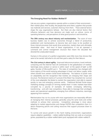 WHITE PAPER| Displacing the Programmers



                 The Emerging Need For Rubber-Walled IT

                 Like any eco-system, organizations operate within a context of their environment –
                 their market-place, their locality, the people that serve them, suppliers that provide
                 raw materials and services, customers that buy from them. These external factors
                 shape the way organizations behave. But there are also internal factors that
                 influence behaviors and how decisions are made such as culture, norms of
                 operating behaviour, and perceptions of what good practice is and should be.

                 The 20th century was about industry and mechanization. The vision of most
                 business leaders was to achieve economies through a blend of productivity
                 enablement and mechanization, to become lean and mean; to be excellent at
                 those internal processes that would drive production, market share and ultimately
                 shareholder value. And most of these organizations, if not all, operated a
                 command and control management structure that meant the educated few
                 directed the uneducated masses.

                 Humans in this picture of a perfect organization were little more than drones that
                 were to be owned, told what to do and then paid a salary for their labours.

                 The 21st century is about agility. Improved telecommunications, travel methods,
                 computing and the Internet have all contributed to the globalization of markets.
                 Seemingly every product or service is within reach ‗at the speed of light‘ as Bill
                 gates, founder of Microsoft® put it. The state of competition has changed with
                 some regions of the world enjoying advantages in lower cost labour supply, while
                 others benefit from western world brand leadership. The balance of power rests
                 on adaptability and the recognition that markets are changing their shape and
                 structure. The Darwinist mantra of ‗survival of the fittest‘ has morphed into ‗survival
                 of the most adaptable; the fastest to market; the organization most able to respond
                 quickly to new and emerging customer wants. Traditional Michael Porter-esque
                 marketing strategy concepts of ‗winning market share‘ in static markets have been
                 corrupted by a paucity of examples of markets converging, deforming,
                 transforming - and with new competitors, those able to leverage their privileged
                 assets and operational capabilities, emerging from different industries; seemingly
                 appearing from nowhere.

                 Mechanization has run its course with most organizations are reasonably efficient
                 at managing their internal processes; generally using the same tools and similar
                 methods to achieve their outcomes. Competitive advantage is more about
                 adapting to market opportunities and change FASTER than competitors than it is
                 about sharpening pencils and cutting resources that support processes down to
                 the bone.

                 To survive and secure growth in this harsh trading environment, organizations
                 require adaptive capabilities – rubber-walled buildings that can scale as a business
                 grows, populated by a rubber-walled talent pool, equipped with rubber-walled IT.




© 2012NDMC Ltd                                                                                             6
 