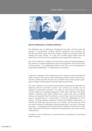 WHITE PAPER| Displacing the Programmers




                 Norms of Behaviour in Software Delivery

                 The traditional view of applications development has been formed around the
                 concept of mechanization: creating software applications that automate and
                 formalize internal processes that rarely change in support of a business model and
                 strategy that rarely changes. In a new era of market agility, leaders need and
                 expect their IT to become just as adaptable as their organization needs to be.

                 One of the inhibitors to change is the fact that the majority of people engaged in
                 the authoring of software applications today are programmers and yet the activity
                 of programming – its consequential impact on the time, cost and complexity of
                 authoring new applications - is itself a barrier to innovation.




                 A significant challenge of the change facing the IT industry is that the people that
                 need to shape IT also need to be the same people that are close to the process –
                 and those traditional skills that were once cherished will by necessity take a back-
                 seat to a deeper understanding of business needs and processes.

                 The norms of behaviour and attitudes that pervade in departments responsible for
                 delivering effective information systems have evolved over decades and are
                 unlikely to change within moments. It is taken as a given that it is less risky to
                 purchase ready-to-use software applications rather than build them; that larger
                 software companies make better software than smaller ones; that no software
                 tooling could possibly have the dexterity to meet broad needs and remove the
                 need for programming. To a large extent it serves the stakeholders of the IT
                 industry – the large software companies, IT leaders and skilled IT professionals – to
                 maintain this false status quo and avoid risk of change. But this status quo does
                 not meet the needs of organizations facing bourgeoning IT costs and a slow pace
                 of change – or knowledge workers whose business software tools fall short of their
                 direct needs (and often poorer in quality than the applications Users enjoy on their
                 mobile phone!).

                 In order for norms of behaviour to change there has to be evidence of ‗something
                 better that works‘.




© 2012NDMC Ltd                                                                                           7
 