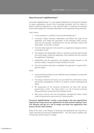 WHITE PAPER| Displacing the Programmers



                 About Encanvas® AgileWorkshop™

                 Encanvas® AgileWorkshop™ is a pre-shaped deployment of Encanvas® designed
                 to equip organizations (and/or their technology providers) with the means to
                 author situational applications in near real-time within a workshop environment
                 that directly engages the intended stakeholders of the application being authored.

                 How it works:
                     1.   A new workspace is created on Encanvas Remote(Spaces)™.
                     2.   A business analyst interviews stakeholders and defines the scope of the
                          application and shapes the parameters of the workspace (data sources,
                          users and user groups), requirements for records, processes, reports and
                          meta-tables. A Case File is created.
                     3.   From the detail captured in the Case File, an applications designer authors
                          a prototype ‗canvas‘.
                     4.   The designer and stakeholders meet in a workshop and they walk through
                          the canvas design, iterate the application. Once satisfied with the outcome
                          the application is deployed.
                     5.   Stakeholders test the application and feedback change requests to the
                          business analyst. Changes are made remotely to the site.
                     6.   Once the iterations have been completed, the application is signed off for
                          general release.
                 Notes:

                          Look-and-feel parameters are pre-defined using a template to comply with
                          a corporate standard.
                          The design elements of Encanvas are pre-tested for performance tuning
                          and browser compatibility so there is no need to conduct a testing/tuning
                          phase.
                          All components of the Encanvas architecture are built with security
                          provisioning in mind. This means there is no risk of security protocols
                          being unwittingly usurped during the design process.
                          Data access security and user permissions management duties remain
                          under the governance and scrutiny of IT administrators.

                 Encanvas® AgileWorkshop™ creates a step-change in the way organizations
                 approach how they source new applications for their business making it more
                 cost effective and less of a risk to design and build new applications than
                 procure off-the-shelf solutions.

                 Many of the ‗jobs‘ in the lifecycle of authoring new applications are improved or
                 made redundant by Encanvas® AgileWorkshop™. The next section qualifies each
                 of these jobs and the impact of change.




© 2012NDMC Ltd                                                                                          9
 