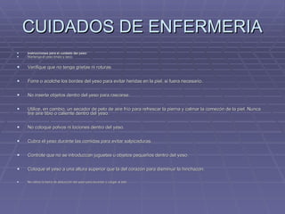 CUIDADOS DE ENFERMERIA Instrucciones para el cuidado del yeso: Mantenga el yeso limpio y seco. Verifique que no tenga grietas ni roturas. Forre o acolche los bordes del yeso para evitar heridas en la piel, si fuera necesario. No inserte objetos dentro del yeso para rascarse. Utilice, en cambio, un secador de pelo de aire frío para refrescar la pierna y calmar la comezón de la piel. Nunca tire aire tibio o caliente dentro del yeso. No coloque polvos ni lociones dentro del yeso. Cubra el yeso durante las comidas para evitar salpicaduras. Controle que no se introduzcan juguetes u objetos pequeños dentro del yeso. Coloque el yeso a una altura superior que la del corazón para disminuir la hinchazón. No utilice la barra de abducción del yeso para levantar o cargar al beb 