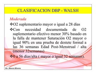 Dr. Marco Rivera
CLASIFICACION DBP - WALSH
Moderada
O2 suplementario mayor o igual a 28 días
Con necesidad documentada de O2
suplementario efectivo menor 30% basado en
la falla de mantener Saturación O2 mayor o
igual 90% en una prueba de destete formal a
las 36 semanas Edad Post-Menstrual / alta
(menor 32semanas)
0 a 56 días/alta ( mayor o igual 32 semanas).
 
