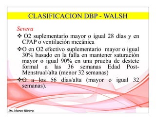 Dr. Marco Rivera
CLASIFICACION DBP - WALSH
Severa
 O2 suplementario mayor o igual 28 días y en
CPAP o ventilación mecánica
O en O2 efectivo suplementario mayor o igual
30% basado en la falla en mantener saturación
mayor o igual 90% en una prueba de destete
formal a las 36 semanas Edad Post-
Menstrual/alta (menor 32 semanas)
O a los 56 días/alta (mayor o igual 32
semanas).
 