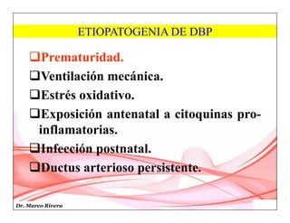 Dr. Marco Rivera
ETIOPATOGENIA DE DBP
Prematuridad.
Ventilación mecánica.
Estrés oxidativo.
Exposición antenatal a citoquinas pro-
inflamatorias.
Infección postnatal.
Ductus arterioso persistente.
 