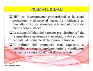 Dr. Marco Rivera
PREMATURIDAD
DBP es inversamente proporcional a la edad
gestacional y al peso al nacer. La incidencia es
más alta entre los neonatos más inmaduros y de
menos peso al nacer.
La susceptibilidad del neonato pre-término refleja
la inmadurez anatómica y reparadora del pulmón
neonatal al momento de la injuria pulmonar.
El pulmón del prematuro está expuesto, a
menudo, a oxígeno suplementario y ventilación
mecánica a causa del déficit de surfactante.
 
