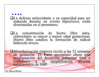 Dr. Marco Rivera
La defensa antioxidante y su capacidad para ser
inducida durante un evento hiperóxico, están
disminuidas en el prematuro.
La concentración de hierro libre intra-
eritrocitario es mayor a menor edad gestacional.
Hierro libre cataliza la formación de radical
hidroxilo tóxico.
Alveolarización empieza recién a las 32 semanas
de gestación. El Parto prematuro altera esta
programación del desarrollo pulmonar fetal y
contribuye a la simplificación alveolar
característico de DBP.
….
 