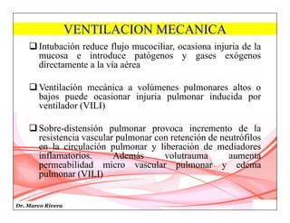 Dr. Marco Rivera
VENTILACION MECANICA
Intubación reduce flujo mucociliar, ocasiona injuria de la
mucosa e introduce patógenos y gases exógenos
directamente a la vía aérea
Ventilación mecánica a volúmenes pulmonares altos o
bajos puede ocasionar injuria pulmonar inducida por
ventilador (VILI)
Sobre-distensión pulmonar provoca incremento de la
resistencia vascular pulmonar con retención de neutrófilos
en la circulación pulmonar y liberación de mediadores
inflamatorios. Además volutrauma aumenta
permeabilidad micro vascular pulmonar y edema
pulmonar (VILI)
 