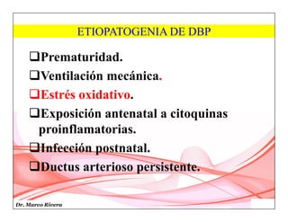 Dr. Marco Rivera
ETIOPATOGENIA DE DBP
Prematuridad.
Ventilación mecánica.
Estrés oxidativo.
Exposición antenatal a citoquinas
proinflamatorias.
Infección postnatal.
Ductus arterioso persistente.
 