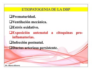 Dr. Marco Rivera
ETIOPATOGENIA DE LA DBP
Prematuridad.
Ventilación mecánica.
Estrés oxidativo.
Exposición antenatal a citoquinas pro-
inflamatorias.
Infección postnatal.
Ductus arterioso persistente.
 