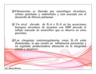 Dr. Marco Rivera
 Fibronectina es liberada por macrófagos alveolares,
células epiteliales y endoteliales y está asociada con el
desarrollo de fibrosis pulmonar.
 Un nivel elevado de IL-6 e IL-8 en las secreciones
bronquio alveolares de neonatos con DBP precede el
influjo marcado de neutrófilos que se observa en estos
pacientes.
 Las citoquinas contrarregulatorias como IL-10 están
disminuidas, lo que resulta en inflamación persistente y
no regulada, produciéndose alteración en la integridad
celular y apoptosis.
 