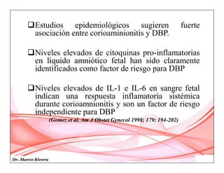 Dr. Marco Rivera
Estudios epidemiológicos sugieren fuerte
asociación entre corioaminionitis y DBP.
Niveles elevados de citoquinas pro-inflamatorias
en líquido amniótico fetal han sido claramente
identificados como factor de riesgo para DBP
Niveles elevados de IL-1 e IL-6 en sangre fetal
indican una respuesta inflamatoria sistémica
durante corioamnionitis y son un factor de riesgo
independiente para DBP
(Gomez et al, Am J Obstet Gynecol 1998; 179: 194-202)
 