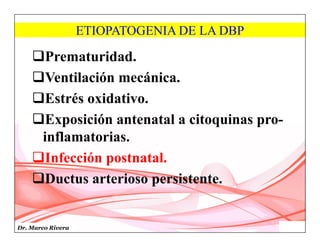 Dr. Marco Rivera
ETIOPATOGENIA DE LA DBP
Prematuridad.
Ventilación mecánica.
Estrés oxidativo.
Exposición antenatal a citoquinas pro-
inflamatorias.
Infección postnatal.
Ductus arterioso persistente.
 