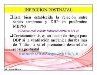 Dr. Marco Rivera
INFECCION POSTNATAL
Está bien establecida la relación entre
sepsis temprana y DBP en pretérmino
MBPN)
(Groneck et al, Pediatr Pulmonol 2001;31: 331-8)
Corioamnionitis es un factor de riesgo para
DBP si la ventilación mecánica duraba más
de 7 días o si el prematuro desarrollaba
sepsis postnatal
(Van Marter LJ et al, J Pediatr 2002; 140:171-6)
 