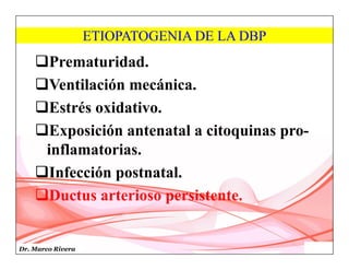 Dr. Marco Rivera
ETIOPATOGENIA DE LA DBP
Prematuridad.
Ventilación mecánica.
Estrés oxidativo.
Exposición antenatal a citoquinas pro-
inflamatorias.
Infección postnatal.
Ductus arterioso persistente.
 