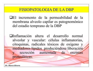 Dr. Marco Rivera
FISIOPATOLOGIA DE LA DBP
El incremento de la permeabilidad de la
membrana alveolo capilar es patognomónico
del estadio temprano de la DBP
Inflamación altera el desarrollo normal
alveolar y vascular: células inflamatorias,
citoquinas, radicales tóxicos de oxígeno y
mediadores lípidos produciéndose liberación
y secreción aumentada de enzimas
proteolíticas.
 