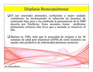 Dr. Marco Rivera
Displasia Broncopulmonar
 El uso esteroides prenatales, surfactante y mejor cuidado
ventilatorio ha incrementado la sobrevida de neonatos de
extremado bajo peso y ha cambiado la presentación de la DBP
descrita por Northway. Estos neonatos tienen problemas
pulmonares crónicos más leves que a menudo se resuelven al
alta.
 Shenan en 1988, notó que la necesidad de oxígeno a las 36
semanas de edad post menstrual (EPM) de estos neonatos era
mucho más predictivo de enfermedad pulmonar posterior.
 