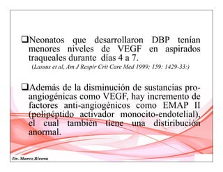 Dr. Marco Rivera
Neonatos que desarrollaron DBP tenían
menores niveles de VEGF en aspirados
traqueales durante días 4 a 7.
(Lassus et al, Am J Respir Crit Care Med 1999; 159: 1429-33:)
Además de la disminución de sustancias pro-
angiogénicas como VEGF, hay incremento de
factores anti-angiogénicos como EMAP II
(polipéptido activador monocito-endotelial),
el cual también tiene una distiribución
anormal.
 
