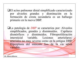 Dr. Marco Rivera
El acino pulmonar distal simplificado caracterizado
por alveolos grandes y disminución en la
formación de cresta secundaria es un hallazgo
primario en la nueva DBP.
La patología de DBP se caracteriza por: Alveolos
simplificados, grandes y disminuidos. Capilares
dismórficos y disminuidos. Fibroproliferación
intersticial variable. Lesiones arteriolares/
arteriales no muy severas como en la antigua DBP.
Hiperplasia del músculo liso de la vía aérea
variable.
 