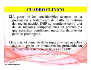 Dr. Marco Rivera
CUADRO CLINICO
A pesar de los considerables avances en la
prevención y tratamiento del fallo respiratorio
del recién nacido, DBP se mantiene como una
de las mayores complicaciones en prematuros
que necesitan ventilación mecánica durante un
periodo prolongado.
Es más, el aumento de la supervivencia en bebés
con alto grado de inmadurez ha producido un
aumento en el número de bebés con DBP.
 