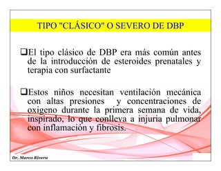 Dr. Marco Rivera
El tipo clásico de DBP era más común antes
de la introducción de esteroides prenatales y
terapia con surfactante
Estos niños necesitan ventilación mecánica
con altas presiones y concentraciones de
oxigeno durante la primera semana de vida,
inspirado, lo que conlleva a injuria pulmonar
con inflamación y fibrosis.
TIPO "CLÁSICO" O SEVERO DE DBP
 