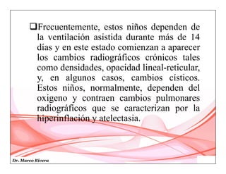 Dr. Marco Rivera
Frecuentemente, estos niños dependen de
la ventilación asistida durante más de 14
días y en este estado comienzan a aparecer
los cambios radiográficos crónicos tales
como densidades, opacidad lineal-reticular,
y, en algunos casos, cambios císticos.
Estos niños, normalmente, dependen del
oxigeno y contraen cambios pulmonares
radiográficos que se caracterizan por la
hiperinflación y atelectasia.
 