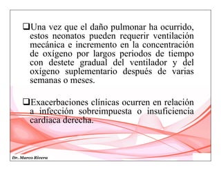Dr. Marco Rivera
Una vez que el daño pulmonar ha ocurrido,
estos neonatos pueden requerir ventilación
mecánica e incremento en la concentración
de oxígeno por largos periodos de tiempo
con destete gradual del ventilador y del
oxígeno suplementario después de varias
semanas o meses.
Exacerbaciones clínicas ocurren en relación
a infección sobreimpuesta o insuficiencia
cardiaca derecha.
 