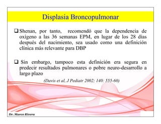 Dr. Marco Rivera
Displasia Broncopulmonar
Shenan, por tanto, recomendó que la dependencia de
oxígeno a las 36 semanas EPM, en lugar de los 28 días
después del nacimiento, sea usado como una definición
clínica más relevante para DBP
 Sin embargo, tampoco esta definición era segura en
predecir resultados pulmonares o pobre neuro-desarrollo a
largo plazo
(Davis et al, J Pediatr 2002; 140: 555-60)
 