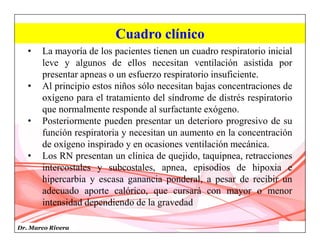 Dr. Marco Rivera
Cuadro clínico
• La mayoría de los pacientes tienen un cuadro respiratorio inicial
leve y algunos de ellos necesitan ventilación asistida por
presentar apneas o un esfuerzo respiratorio insuficiente.
• Al principio estos niños sólo necesitan bajas concentraciones de
oxígeno para el tratamiento del síndrome de distrés respiratorio
que normalmente responde al surfactante exógeno.
• Posteriormente pueden presentar un deterioro progresivo de su
función respiratoria y necesitan un aumento en la concentración
de oxígeno inspirado y en ocasiones ventilación mecánica.
• Los RN presentan un clínica de quejido, taquipnea, retracciones
intercostales y subcostales, apnea, episodios de hipoxia e
hipercarbia y escasa ganancia ponderal, a pesar de recibir un
adecuado aporte calórico, que cursará con mayor o menor
intensidad dependiendo de la gravedad
 