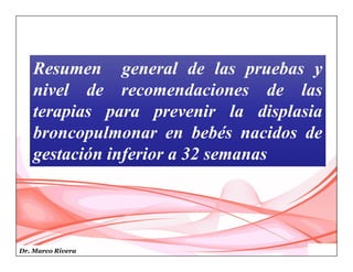 Dr. Marco Rivera
Resumen general de las pruebas y
nivel de recomendaciones de las
terapias para prevenir la displasia
broncopulmonar en bebés nacidos de
gestación inferior a 32 semanas
 