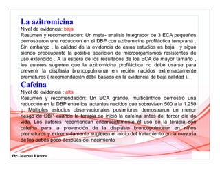 Dr. Marco Rivera
La azitromicina
Nivel de evidencia: baja
Resumen y recomendación: Un meta- análisis integrador de 3 ECA pequeños
demostraron una reducción en el DBP con azitromicina profiláctica temprana .
Sin embargo , la calidad de la evidencia de estos estudios es baja , y sigue
siendo preocupante la posible aparición de microorganismos resistentes de
uso extendido . A la espera de los resultados de los ECA de mayor tamaño ,
los autores sugieren que la azitromicina profiláctica no debe usarse para
prevenir la displasia broncopulmonar en recién nacidos extremadamente
prematuros ( recomendación débil basado en la evidencia de baja calidad ).
Cafeína
Nivel de evidencia : alta
Resumen y recomendación: Un ECA grande, multicéntrico demostró una
reducción en la DBP entre los lactantes nacidos que sobreviven 500 a la 1.250
g. Múltiples estudios observacionales posteriores demostraron un menor
riesgo de DBP cuando la terapia se inició la cafeína antes del tercer día de
vida. Los autores recomiendan encarecidamente el uso de la terapia con
cafeína para la prevención de la displasia broncopulmonar en niños
prematuros y extremadamente sugieren el inicio del tratamiento en la mayoría
de los bebés poco después del nacimiento
 