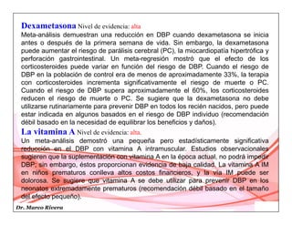 Dr. Marco Rivera
Dexametasona Nivel de evidencia: alta
Meta-análisis demuestran una reducción en DBP cuando dexametasona se inicia
antes o después de la primera semana de vida. Sin embargo, la dexametasona
puede aumentar el riesgo de parálisis cerebral (PC), la miocardiopatía hipertrófica y
perforación gastrointestinal. Un meta-regresión mostró que el efecto de los
corticosteroides puede variar en función del riesgo de DBP. Cuando el riesgo de
DBP en la población de control era de menos de aproximadamente 33%, la terapia
con corticosteroides incrementa significativamente el riesgo de muerte o PC.
Cuando el riesgo de DBP supera aproximadamente el 60%, los corticosteroides
reducen el riesgo de muerte o PC. Se sugiere que la dexametasona no debe
utilizarse rutinariamente para prevenir DBP en todos los recién nacidos, pero puede
estar indicada en algunos basados en el riesgo de DBP individuo (recomendación
débil basado en la necesidad de equilibrar los beneficios y daños).
La vitamina A Nivel de evidencia: alta.
Un meta-análisis demostró una pequeña pero estadísticamente significativa
reducción en el DBP con vitamina A intramuscular. Estudios observacionales
sugieren que la suplementación con vitamina A en la época actual, no podrá impedir
DBP; sin embargo, éstos proporcionan evidencia de baja calidad. La vitamina A IM
en niños prematuros conlleva altos costos financieros, y la vía IM puede ser
dolorosa. Se sugiere que vitamina A se debe utilizar para prevenir DBP en los
neonatos extremadamente prematuros (recomendación débil basado en el tamaño
del efecto pequeño).
 