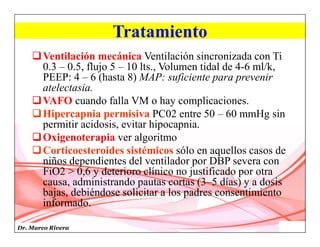 Dr. Marco Rivera
Tratamiento
Ventilación mecánica Ventilación sincronizada con Ti
0.3 – 0.5, flujo 5 – 10 lts., Volumen tidal de 4-6 ml/k,
PEEP: 4 – 6 (hasta 8) MAP: suficiente para prevenir
atelectasia.
VAFO cuando falla VM o hay complicaciones.
Hipercapnia permisiva PC02 entre 50 – 60 mmHg sin
permitir acidosis, evitar hipocapnia.
Oxigenoterapia ver algoritmo
Corticoesteroides sistémicos sólo en aquellos casos de
niños dependientes del ventilador por DBP severa con
FiO2 > 0,6 y deterioro clínico no justificado por otra
causa, administrando pautas cortas (3–5 días) y a dosis
bajas, debiéndose solicitar a los padres consentimiento
informado.
 