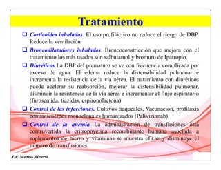 Dr. Marco Rivera
Tratamiento
 Corticoides inhalados. El uso profiláctico no reduce el riesgo de DBP.
Reduce la ventilación
 Broncodilatadores inhalados. Broncoconstricción que mejora con el
tratamiento los más usados son salbutamol y bromuro de Ipatropio.
 Diuréticos La DBP del prematuro se ve con frecuencia complicada por
exceso de agua. El edema reduce la distensibilidad pulmonar e
incrementa la resistencia de la vía aérea. El tratamiento con diuréticos
puede acelerar su reabsorción, mejorar la distensibilidad pulmonar,
disminuir la resistencia de la vía aérea e incrementar el flujo espiratorio
(furosemida, tiazidas, espironolactona)
 Control de las infecciones. Cultivos traqueales, Vacunación, profilaxis
con anticuerpos monoclonales humanizados (Palivizumab)
 Control de la anemia La administración de transfusiones está
controvertida la eritropoyetina recombinante humana asociada a
suplementos de hierro y vitaminas se muestra eficaz y disminuye el
número de transfusiones.
 
