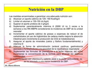 Dr. Marco Rivera
Nutrición en la DBP
Las medidas encaminadas a garantizar una adecuada nutrición son:
a) Alcanzar un aporte calórico de 120- 160 Kcal/kg/d
b) Limitar el volumen a 130-150 mL/kg/d;
c) Superar el aporte proteico de 3 g/kg/d;
d) Suplementar parenteralmente vitamina A (5000 UI im 3 veces a la
semana) a los RN MBPN considerando la incidencia de DBP de la unidad
neonatal
e) Incrementar el aporte calórico de grasas a expensas de reducir el de
carbohidratos (el uso de triglicéridos de cadena media mejora la absorción
intestinal pero incrementa la producción de CO2 al metabolizarse)
f) Asegurar el aporte de minerales (calcio y fósforo fundamentalmente) y
vitamina D
g) Adecuar la forma de administración (enteral continua, gastrostomía
asociada a fundoplicatura) a la gravedad de la insuficiencia respiratoria
h) Suplementar las fórmulas de prematuros o la leche materna, así como
incrementar la concentración de la fórmula para alcanzar los objetivos
nutricionales.
La suplementación con vitamina E y selenio, pese a su poder antioxidante, no
se ha asociado a una menor incidencia de DBP.
 